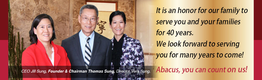 It is an honor for our family to serve you and your families for 40 years. We look forward to serving you for many years to come! Abacus, you can count on us! CEO Jill Sung, Founder & Chairman Thomas Sung. Director Vera Sung